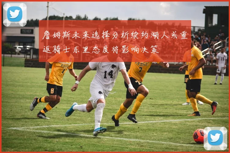 詹姆斯未来选择分析续约湖人或重返骑士东里态度将影响决策