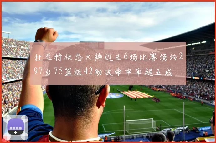 杜兰特状态火热过去6场比赛场均297分75篮板42助攻命中率超五成
