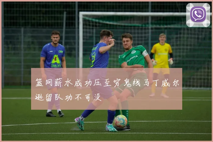 篮网薪水成功压至穷鬼线马丁威尔逊留队功不可没
