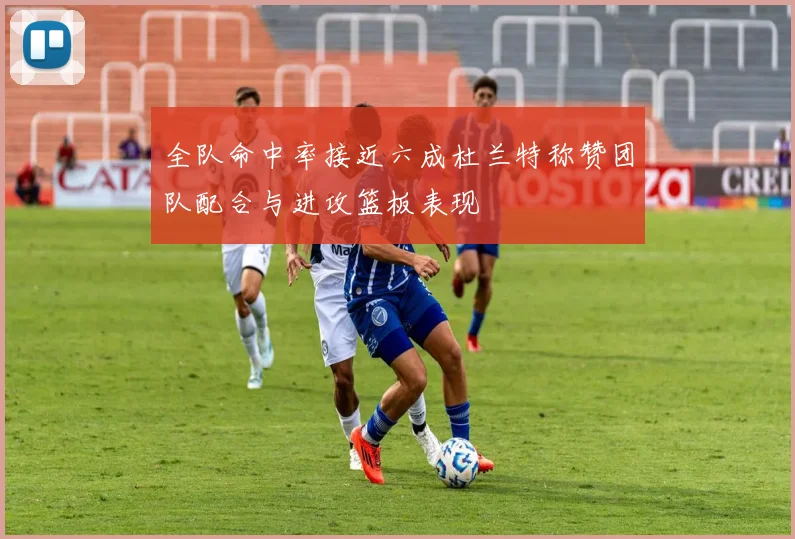 全队命中率接近六成杜兰特称赞团队配合与进攻篮板表现