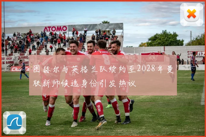 图赫尔与英格兰队续约至2028年曼联新帅候选身份引发热议