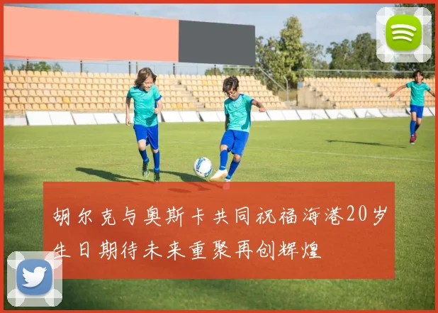 胡尔克与奥斯卡共同祝福海港20岁生日期待未来重聚再创辉煌