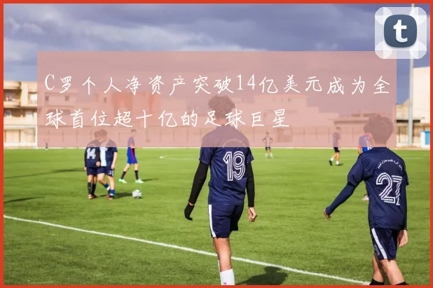 C罗个人净资产突破14亿美元成为全球首位超十亿的足球巨星
