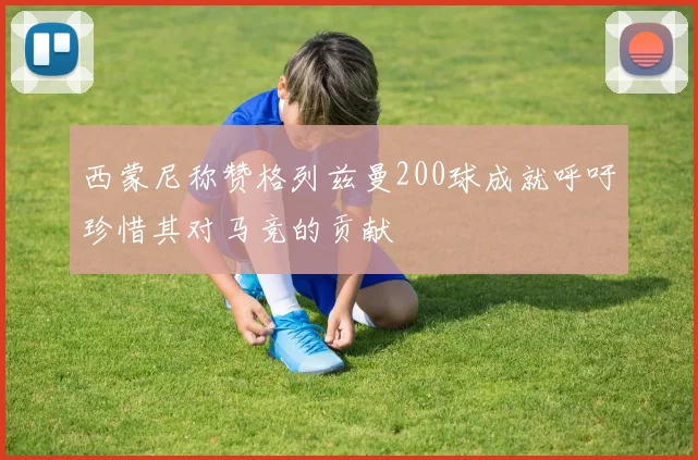 西蒙尼称赞格列兹曼200球成就呼吁珍惜其对马竞的贡献
