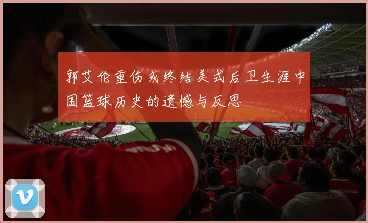 郭艾伦重伤或终结美式后卫生涯中国篮球历史的遗憾与反思