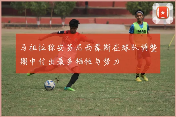 马祖拉称安芬尼西蒙斯在球队调整期中付出最多牺牲与努力