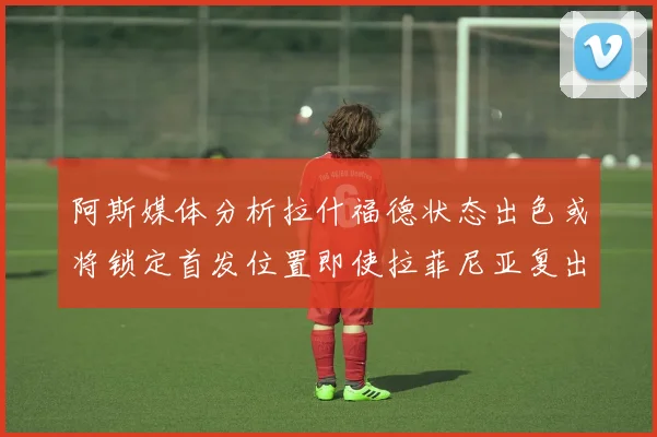 阿斯媒体分析拉什福德状态出色或将锁定首发位置即使拉菲尼亚复出