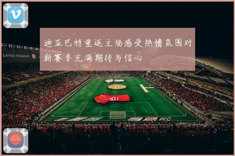 迪亚巴特重返主场感受热情氛围对新赛季充满期待与信心