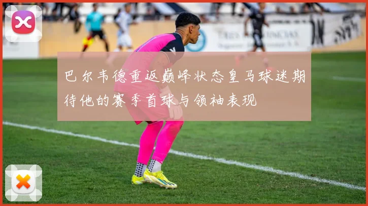巴尔韦德重返巅峰状态皇马球迷期待他的赛季首球与领袖表现