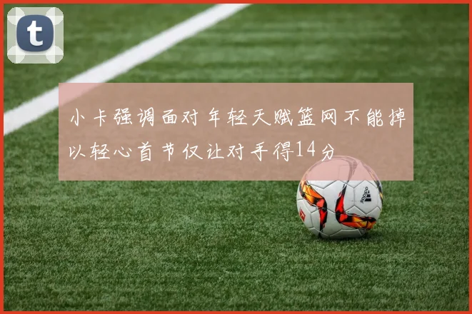 小卡强调面对年轻天赋篮网不能掉以轻心首节仅让对手得14分