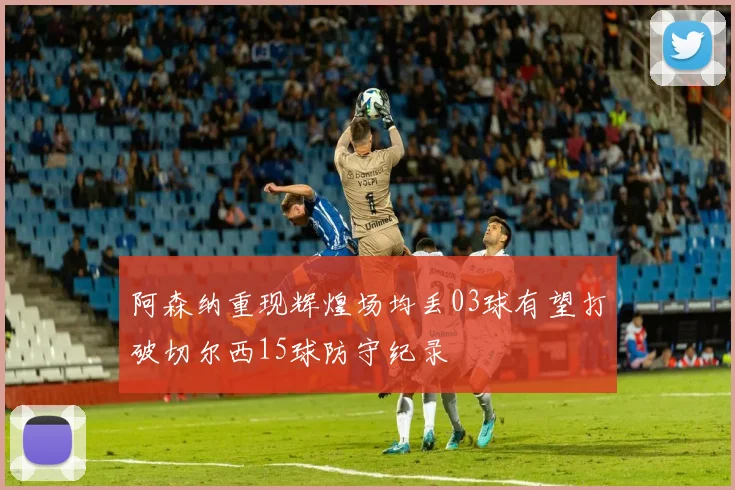 阿森纳重现辉煌场均丢03球有望打破切尔西15球防守纪录