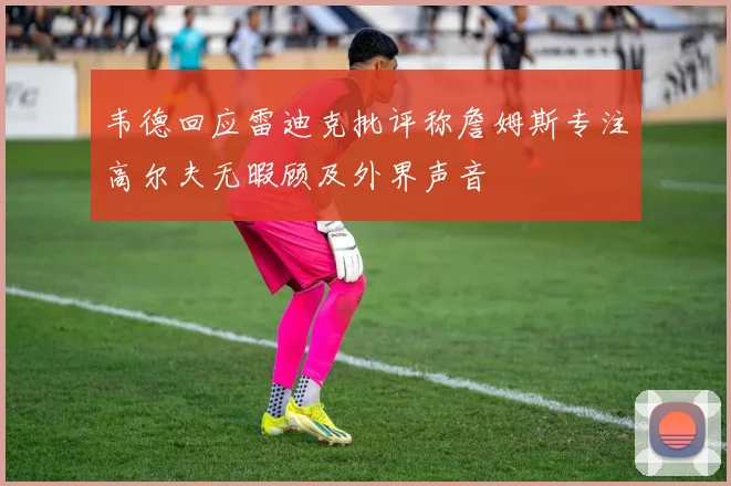 韦德回应雷迪克批评称詹姆斯专注高尔夫无暇顾及外界声音