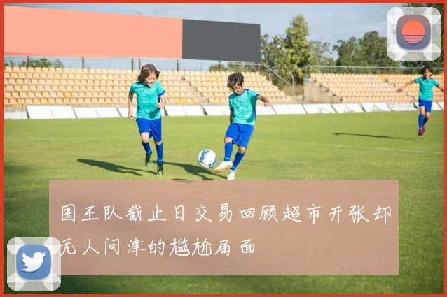 国王队截止日交易回顾超市开张却无人问津的尴尬局面