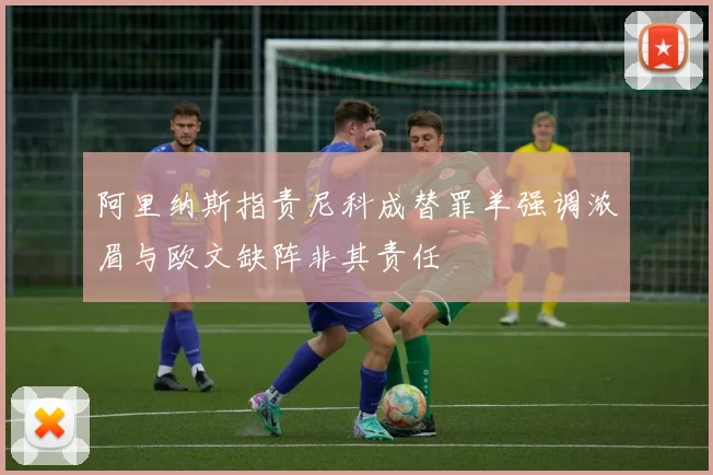 阿里纳斯指责尼科成替罪羊强调浓眉与欧文缺阵非其责任