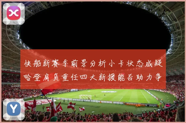快船新赛季前景分析小卡状态成疑哈登肩负重任四大新援能否助力争冠