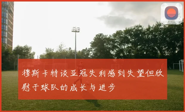 穆斯卡特谈亚冠失利感到失望但欣慰于球队的成长与进步