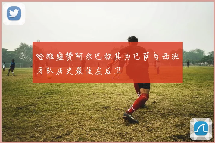 哈维盛赞阿尔巴称其为巴萨与西班牙队历史最佳左后卫